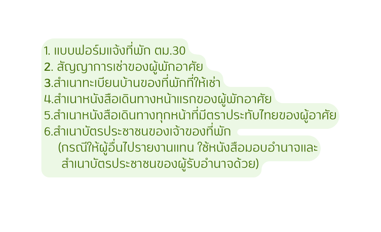 1 แบบฟอร มแจ งท พ ก ตม 30 2 ส ญญาการเช าของผ พ กอาศ ย 3 สำเนาทะเบ ยนบ านของท พ กท ให เช า 4 สำเนาหน งส อเด นทางหน าแรกของผ พ กอาศ ย 5 สำเนาหน งส อเด นทางท กหน าท ม ตราประท บไทยของผ อาศ ย 6 สำเนาบ ตรประชาชนของเจ าของท พ ก กรณ ให ผ อ นไปรายงานแทน ใช หน งส อมอบอำนาจและ สำเนาบ ตรประชาชนของผ ร บอำนาจด วย