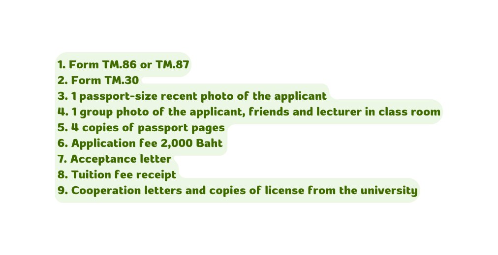 1 Form TM 86 or TM 87 2 Form TM 30 3 1 passport size recent photo of the applicant 4 1 group photo of the applicant friends and lecturer in class room 5 4 copies of passport pages 6 Application fee 2 000 Baht 7 Acceptance letter 8 Tuition fee receipt 9 Cooperation letters and copies of license from the university