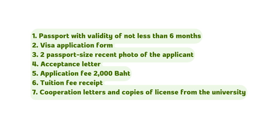 1 Passport with validity of not less than 6 months 2 Visa application form 3 2 passport size recent photo of the applicant 4 Acceptance letter 5 Application fee 2 000 Baht 6 Tuition fee receipt 7 Cooperation letters and copies of license from the university
